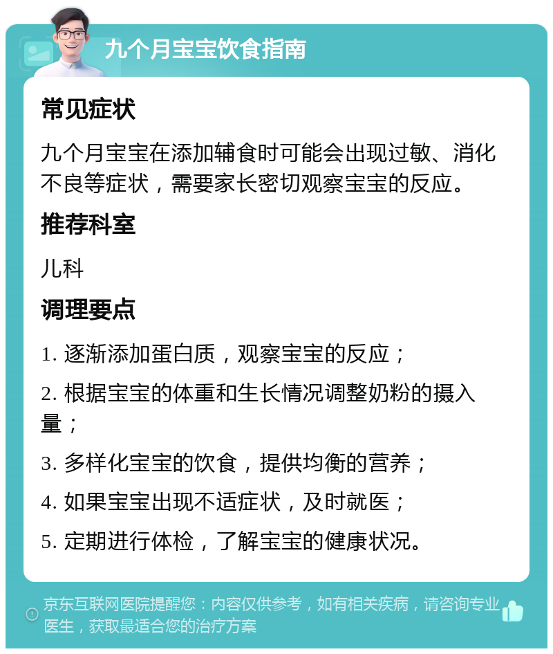 九个月宝宝饮食指南 常见症状 九个月宝宝在添加辅食时可能会出现过敏、消化不良等症状，需要家长密切观察宝宝的反应。 推荐科室 儿科 调理要点 1. 逐渐添加蛋白质，观察宝宝的反应； 2. 根据宝宝的体重和生长情况调整奶粉的摄入量； 3. 多样化宝宝的饮食，提供均衡的营养； 4. 如果宝宝出现不适症状，及时就医； 5. 定期进行体检，了解宝宝的健康状况。