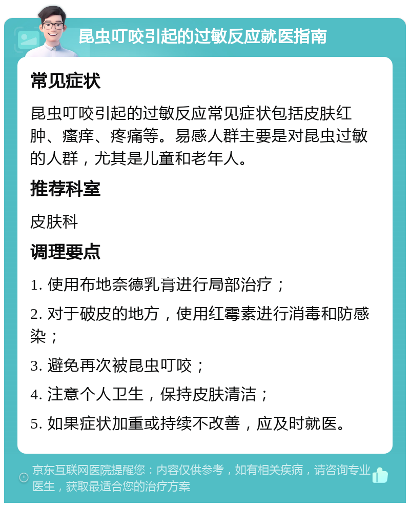 昆虫叮咬引起的过敏反应就医指南 常见症状 昆虫叮咬引起的过敏反应常见症状包括皮肤红肿、瘙痒、疼痛等。易感人群主要是对昆虫过敏的人群，尤其是儿童和老年人。 推荐科室 皮肤科 调理要点 1. 使用布地奈德乳膏进行局部治疗； 2. 对于破皮的地方，使用红霉素进行消毒和防感染； 3. 避免再次被昆虫叮咬； 4. 注意个人卫生，保持皮肤清洁； 5. 如果症状加重或持续不改善，应及时就医。