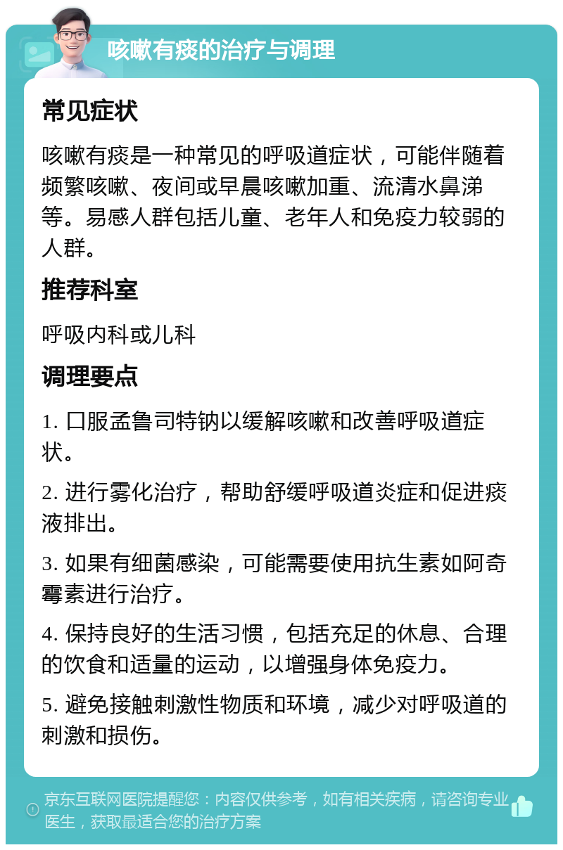 咳嗽有痰的治疗与调理 常见症状 咳嗽有痰是一种常见的呼吸道症状，可能伴随着频繁咳嗽、夜间或早晨咳嗽加重、流清水鼻涕等。易感人群包括儿童、老年人和免疫力较弱的人群。 推荐科室 呼吸内科或儿科 调理要点 1. 口服孟鲁司特钠以缓解咳嗽和改善呼吸道症状。 2. 进行雾化治疗，帮助舒缓呼吸道炎症和促进痰液排出。 3. 如果有细菌感染，可能需要使用抗生素如阿奇霉素进行治疗。 4. 保持良好的生活习惯，包括充足的休息、合理的饮食和适量的运动，以增强身体免疫力。 5. 避免接触刺激性物质和环境，减少对呼吸道的刺激和损伤。