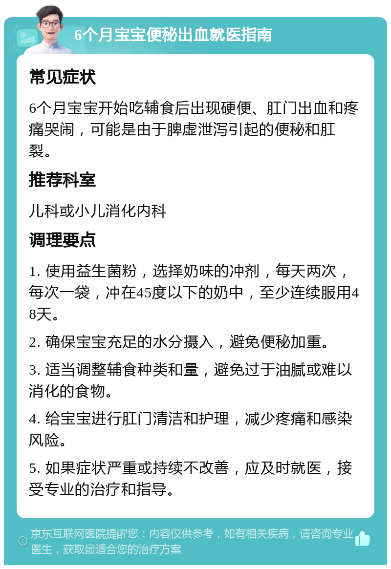 6个月宝宝便秘出血就医指南 常见症状 6个月宝宝开始吃辅食后出现硬便、肛门出血和疼痛哭闹，可能是由于脾虚泄泻引起的便秘和肛裂。 推荐科室 儿科或小儿消化内科 调理要点 1. 使用益生菌粉，选择奶味的冲剂，每天两次，每次一袋，冲在45度以下的奶中，至少连续服用48天。 2. 确保宝宝充足的水分摄入，避免便秘加重。 3. 适当调整辅食种类和量，避免过于油腻或难以消化的食物。 4. 给宝宝进行肛门清洁和护理，减少疼痛和感染风险。 5. 如果症状严重或持续不改善，应及时就医，接受专业的治疗和指导。