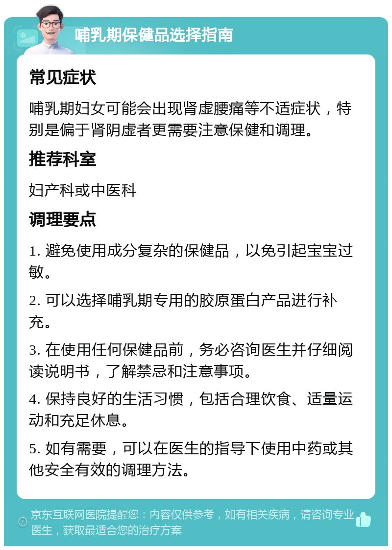 哺乳期保健品选择指南 常见症状 哺乳期妇女可能会出现肾虚腰痛等不适症状，特别是偏于肾阴虚者更需要注意保健和调理。 推荐科室 妇产科或中医科 调理要点 1. 避免使用成分复杂的保健品，以免引起宝宝过敏。 2. 可以选择哺乳期专用的胶原蛋白产品进行补充。 3. 在使用任何保健品前，务必咨询医生并仔细阅读说明书，了解禁忌和注意事项。 4. 保持良好的生活习惯，包括合理饮食、适量运动和充足休息。 5. 如有需要，可以在医生的指导下使用中药或其他安全有效的调理方法。