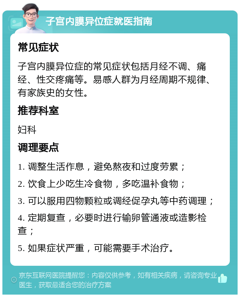 子宫内膜异位症就医指南 常见症状 子宫内膜异位症的常见症状包括月经不调、痛经、性交疼痛等。易感人群为月经周期不规律、有家族史的女性。 推荐科室 妇科 调理要点 1. 调整生活作息，避免熬夜和过度劳累； 2. 饮食上少吃生冷食物，多吃温补食物； 3. 可以服用四物颗粒或调经促孕丸等中药调理； 4. 定期复查，必要时进行输卵管通液或造影检查； 5. 如果症状严重，可能需要手术治疗。