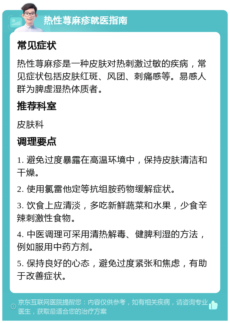 热性荨麻疹就医指南 常见症状 热性荨麻疹是一种皮肤对热刺激过敏的疾病，常见症状包括皮肤红斑、风团、刺痛感等。易感人群为脾虚湿热体质者。 推荐科室 皮肤科 调理要点 1. 避免过度暴露在高温环境中，保持皮肤清洁和干燥。 2. 使用氯雷他定等抗组胺药物缓解症状。 3. 饮食上应清淡，多吃新鲜蔬菜和水果，少食辛辣刺激性食物。 4. 中医调理可采用清热解毒、健脾利湿的方法，例如服用中药方剂。 5. 保持良好的心态，避免过度紧张和焦虑，有助于改善症状。