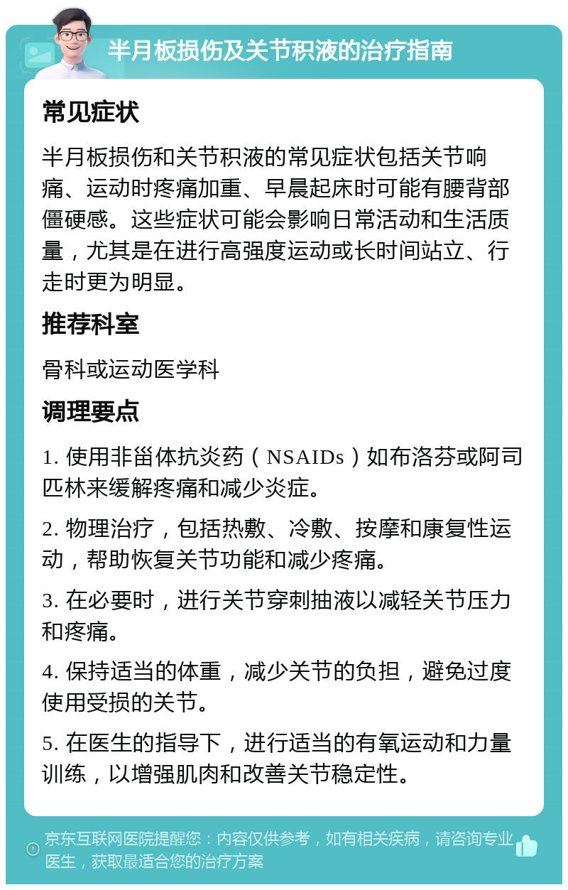 半月板损伤及关节积液的治疗指南 常见症状 半月板损伤和关节积液的常见症状包括关节响痛、运动时疼痛加重、早晨起床时可能有腰背部僵硬感。这些症状可能会影响日常活动和生活质量，尤其是在进行高强度运动或长时间站立、行走时更为明显。 推荐科室 骨科或运动医学科 调理要点 1. 使用非甾体抗炎药（NSAIDs）如布洛芬或阿司匹林来缓解疼痛和减少炎症。 2. 物理治疗，包括热敷、冷敷、按摩和康复性运动，帮助恢复关节功能和减少疼痛。 3. 在必要时，进行关节穿刺抽液以减轻关节压力和疼痛。 4. 保持适当的体重，减少关节的负担，避免过度使用受损的关节。 5. 在医生的指导下，进行适当的有氧运动和力量训练，以增强肌肉和改善关节稳定性。