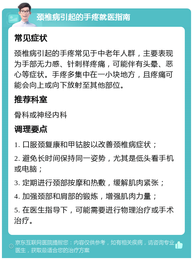 颈椎病引起的手疼就医指南 常见症状 颈椎病引起的手疼常见于中老年人群，主要表现为手部无力感、针刺样疼痛，可能伴有头晕、恶心等症状。手疼多集中在一小块地方，且疼痛可能会向上或向下放射至其他部位。 推荐科室 骨科或神经内科 调理要点 1. 口服颈复康和甲钴胺以改善颈椎病症状； 2. 避免长时间保持同一姿势，尤其是低头看手机或电脑； 3. 定期进行颈部按摩和热敷，缓解肌肉紧张； 4. 加强颈部和肩部的锻炼，增强肌肉力量； 5. 在医生指导下，可能需要进行物理治疗或手术治疗。