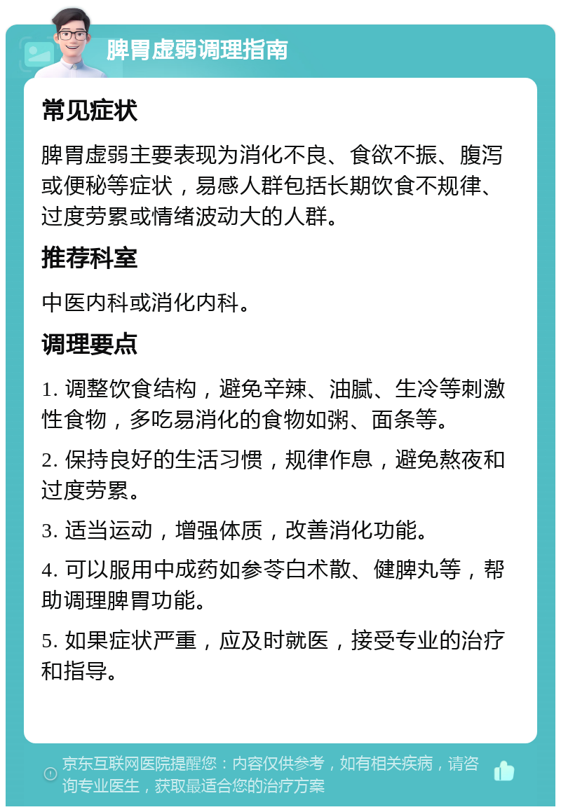 脾胃虚弱调理指南 常见症状 脾胃虚弱主要表现为消化不良、食欲不振、腹泻或便秘等症状，易感人群包括长期饮食不规律、过度劳累或情绪波动大的人群。 推荐科室 中医内科或消化内科。 调理要点 1. 调整饮食结构，避免辛辣、油腻、生冷等刺激性食物，多吃易消化的食物如粥、面条等。 2. 保持良好的生活习惯，规律作息，避免熬夜和过度劳累。 3. 适当运动，增强体质，改善消化功能。 4. 可以服用中成药如参苓白术散、健脾丸等，帮助调理脾胃功能。 5. 如果症状严重，应及时就医，接受专业的治疗和指导。