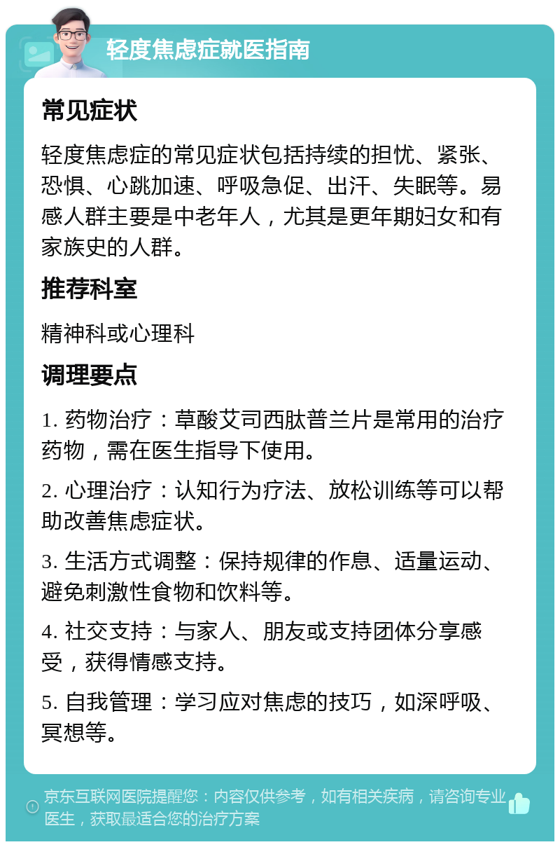 轻度焦虑症就医指南 常见症状 轻度焦虑症的常见症状包括持续的担忧、紧张、恐惧、心跳加速、呼吸急促、出汗、失眠等。易感人群主要是中老年人，尤其是更年期妇女和有家族史的人群。 推荐科室 精神科或心理科 调理要点 1. 药物治疗：草酸艾司西肽普兰片是常用的治疗药物，需在医生指导下使用。 2. 心理治疗：认知行为疗法、放松训练等可以帮助改善焦虑症状。 3. 生活方式调整：保持规律的作息、适量运动、避免刺激性食物和饮料等。 4. 社交支持：与家人、朋友或支持团体分享感受，获得情感支持。 5. 自我管理：学习应对焦虑的技巧，如深呼吸、冥想等。