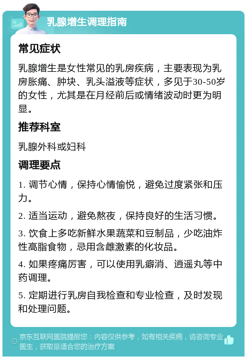 乳腺增生调理指南 常见症状 乳腺增生是女性常见的乳房疾病，主要表现为乳房胀痛、肿块、乳头溢液等症状，多见于30-50岁的女性，尤其是在月经前后或情绪波动时更为明显。 推荐科室 乳腺外科或妇科 调理要点 1. 调节心情，保持心情愉悦，避免过度紧张和压力。 2. 适当运动，避免熬夜，保持良好的生活习惯。 3. 饮食上多吃新鲜水果蔬菜和豆制品，少吃油炸性高脂食物，忌用含雌激素的化妆品。 4. 如果疼痛厉害，可以使用乳癖消、逍遥丸等中药调理。 5. 定期进行乳房自我检查和专业检查，及时发现和处理问题。