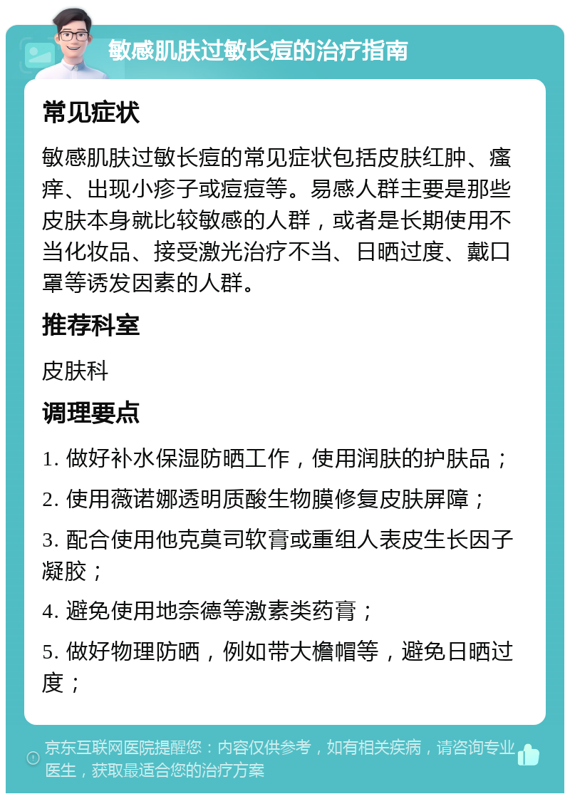 敏感肌肤过敏长痘的治疗指南 常见症状 敏感肌肤过敏长痘的常见症状包括皮肤红肿、瘙痒、出现小疹子或痘痘等。易感人群主要是那些皮肤本身就比较敏感的人群，或者是长期使用不当化妆品、接受激光治疗不当、日晒过度、戴口罩等诱发因素的人群。 推荐科室 皮肤科 调理要点 1. 做好补水保湿防晒工作，使用润肤的护肤品； 2. 使用薇诺娜透明质酸生物膜修复皮肤屏障； 3. 配合使用他克莫司软膏或重组人表皮生长因子凝胶； 4. 避免使用地奈德等激素类药膏； 5. 做好物理防晒，例如带大檐帽等，避免日晒过度；