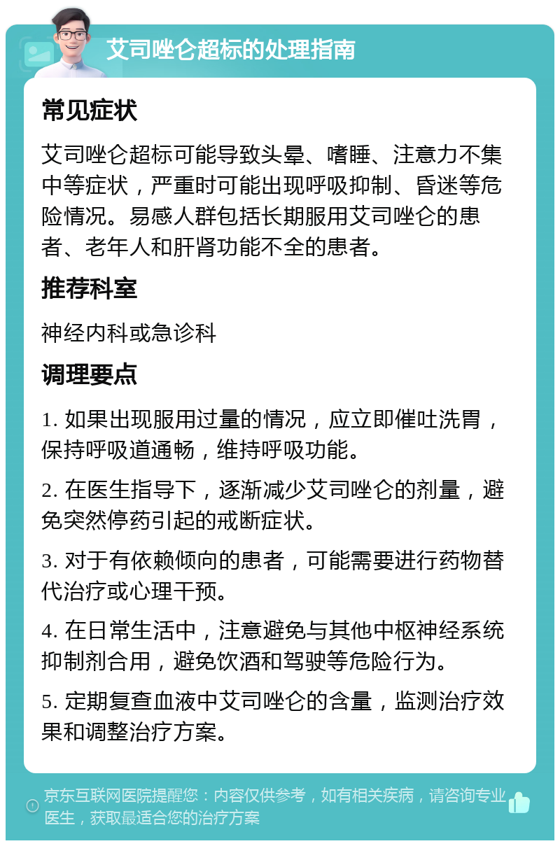 艾司唑仑超标的处理指南 常见症状 艾司唑仑超标可能导致头晕、嗜睡、注意力不集中等症状，严重时可能出现呼吸抑制、昏迷等危险情况。易感人群包括长期服用艾司唑仑的患者、老年人和肝肾功能不全的患者。 推荐科室 神经内科或急诊科 调理要点 1. 如果出现服用过量的情况，应立即催吐洗胃，保持呼吸道通畅，维持呼吸功能。 2. 在医生指导下，逐渐减少艾司唑仑的剂量，避免突然停药引起的戒断症状。 3. 对于有依赖倾向的患者，可能需要进行药物替代治疗或心理干预。 4. 在日常生活中，注意避免与其他中枢神经系统抑制剂合用，避免饮酒和驾驶等危险行为。 5. 定期复查血液中艾司唑仑的含量，监测治疗效果和调整治疗方案。