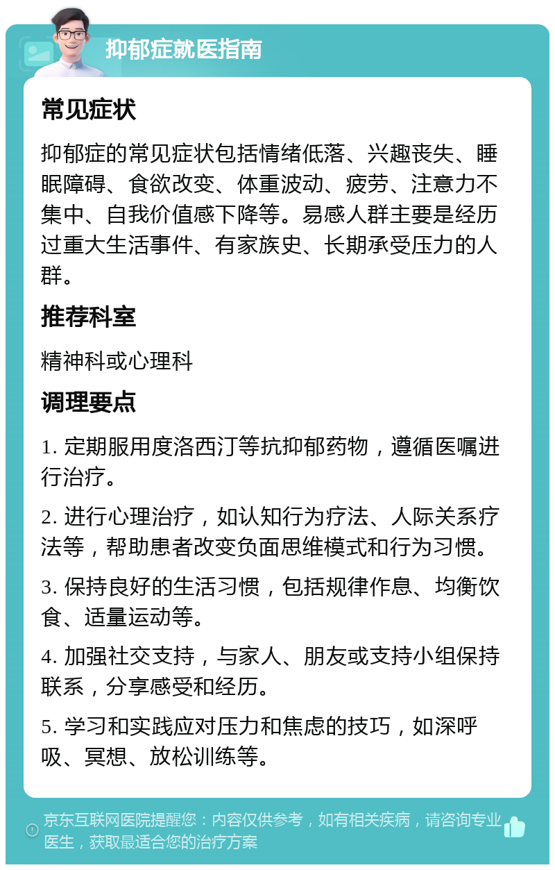 抑郁症就医指南 常见症状 抑郁症的常见症状包括情绪低落、兴趣丧失、睡眠障碍、食欲改变、体重波动、疲劳、注意力不集中、自我价值感下降等。易感人群主要是经历过重大生活事件、有家族史、长期承受压力的人群。 推荐科室 精神科或心理科 调理要点 1. 定期服用度洛西汀等抗抑郁药物，遵循医嘱进行治疗。 2. 进行心理治疗，如认知行为疗法、人际关系疗法等，帮助患者改变负面思维模式和行为习惯。 3. 保持良好的生活习惯，包括规律作息、均衡饮食、适量运动等。 4. 加强社交支持，与家人、朋友或支持小组保持联系，分享感受和经历。 5. 学习和实践应对压力和焦虑的技巧，如深呼吸、冥想、放松训练等。