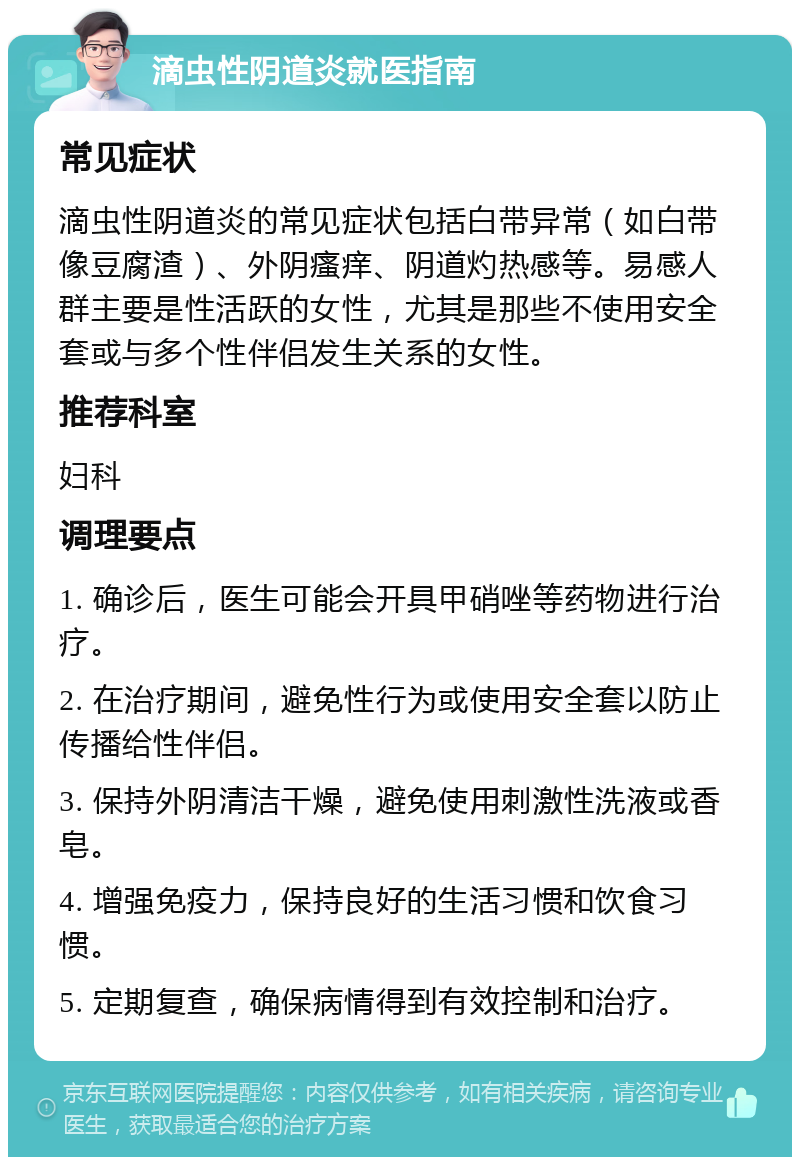 滴虫性阴道炎就医指南 常见症状 滴虫性阴道炎的常见症状包括白带异常（如白带像豆腐渣）、外阴瘙痒、阴道灼热感等。易感人群主要是性活跃的女性，尤其是那些不使用安全套或与多个性伴侣发生关系的女性。 推荐科室 妇科 调理要点 1. 确诊后，医生可能会开具甲硝唑等药物进行治疗。 2. 在治疗期间，避免性行为或使用安全套以防止传播给性伴侣。 3. 保持外阴清洁干燥，避免使用刺激性洗液或香皂。 4. 增强免疫力，保持良好的生活习惯和饮食习惯。 5. 定期复查，确保病情得到有效控制和治疗。