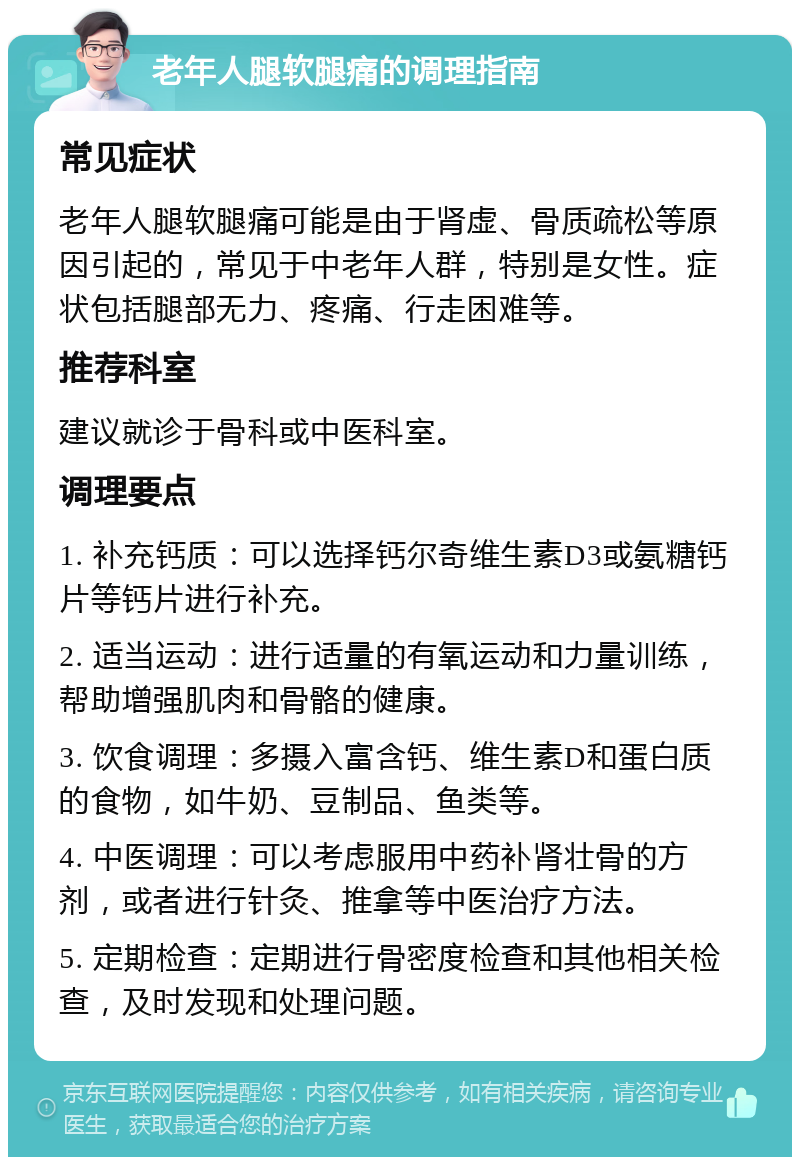 老年人腿软腿痛的调理指南 常见症状 老年人腿软腿痛可能是由于肾虚、骨质疏松等原因引起的，常见于中老年人群，特别是女性。症状包括腿部无力、疼痛、行走困难等。 推荐科室 建议就诊于骨科或中医科室。 调理要点 1. 补充钙质：可以选择钙尔奇维生素D3或氨糖钙片等钙片进行补充。 2. 适当运动：进行适量的有氧运动和力量训练，帮助增强肌肉和骨骼的健康。 3. 饮食调理：多摄入富含钙、维生素D和蛋白质的食物，如牛奶、豆制品、鱼类等。 4. 中医调理：可以考虑服用中药补肾壮骨的方剂，或者进行针灸、推拿等中医治疗方法。 5. 定期检查：定期进行骨密度检查和其他相关检查，及时发现和处理问题。