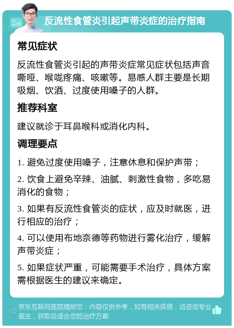 反流性食管炎引起声带炎症的治疗指南 常见症状 反流性食管炎引起的声带炎症常见症状包括声音嘶哑、喉咙疼痛、咳嗽等。易感人群主要是长期吸烟、饮酒、过度使用嗓子的人群。 推荐科室 建议就诊于耳鼻喉科或消化内科。 调理要点 1. 避免过度使用嗓子，注意休息和保护声带； 2. 饮食上避免辛辣、油腻、刺激性食物，多吃易消化的食物； 3. 如果有反流性食管炎的症状，应及时就医，进行相应的治疗； 4. 可以使用布地奈德等药物进行雾化治疗，缓解声带炎症； 5. 如果症状严重，可能需要手术治疗，具体方案需根据医生的建议来确定。