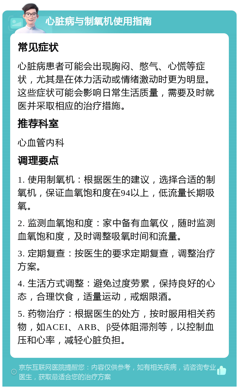 心脏病与制氧机使用指南 常见症状 心脏病患者可能会出现胸闷、憋气、心慌等症状，尤其是在体力活动或情绪激动时更为明显。这些症状可能会影响日常生活质量，需要及时就医并采取相应的治疗措施。 推荐科室 心血管内科 调理要点 1. 使用制氧机：根据医生的建议，选择合适的制氧机，保证血氧饱和度在94以上，低流量长期吸氧。 2. 监测血氧饱和度：家中备有血氧仪，随时监测血氧饱和度，及时调整吸氧时间和流量。 3. 定期复查：按医生的要求定期复查，调整治疗方案。 4. 生活方式调整：避免过度劳累，保持良好的心态，合理饮食，适量运动，戒烟限酒。 5. 药物治疗：根据医生的处方，按时服用相关药物，如ACEI、ARB、β受体阻滞剂等，以控制血压和心率，减轻心脏负担。