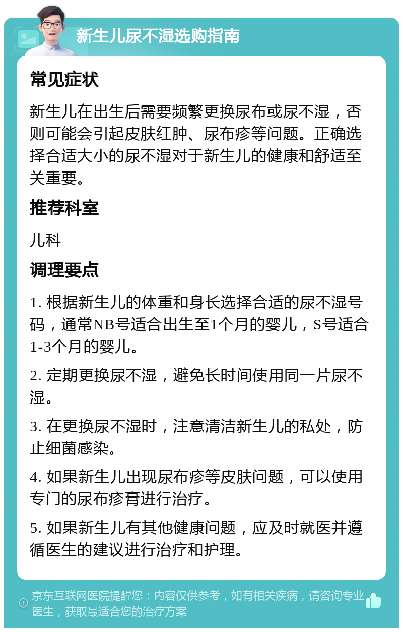 新生儿尿不湿选购指南 常见症状 新生儿在出生后需要频繁更换尿布或尿不湿，否则可能会引起皮肤红肿、尿布疹等问题。正确选择合适大小的尿不湿对于新生儿的健康和舒适至关重要。 推荐科室 儿科 调理要点 1. 根据新生儿的体重和身长选择合适的尿不湿号码，通常NB号适合出生至1个月的婴儿，S号适合1-3个月的婴儿。 2. 定期更换尿不湿，避免长时间使用同一片尿不湿。 3. 在更换尿不湿时，注意清洁新生儿的私处，防止细菌感染。 4. 如果新生儿出现尿布疹等皮肤问题，可以使用专门的尿布疹膏进行治疗。 5. 如果新生儿有其他健康问题，应及时就医并遵循医生的建议进行治疗和护理。