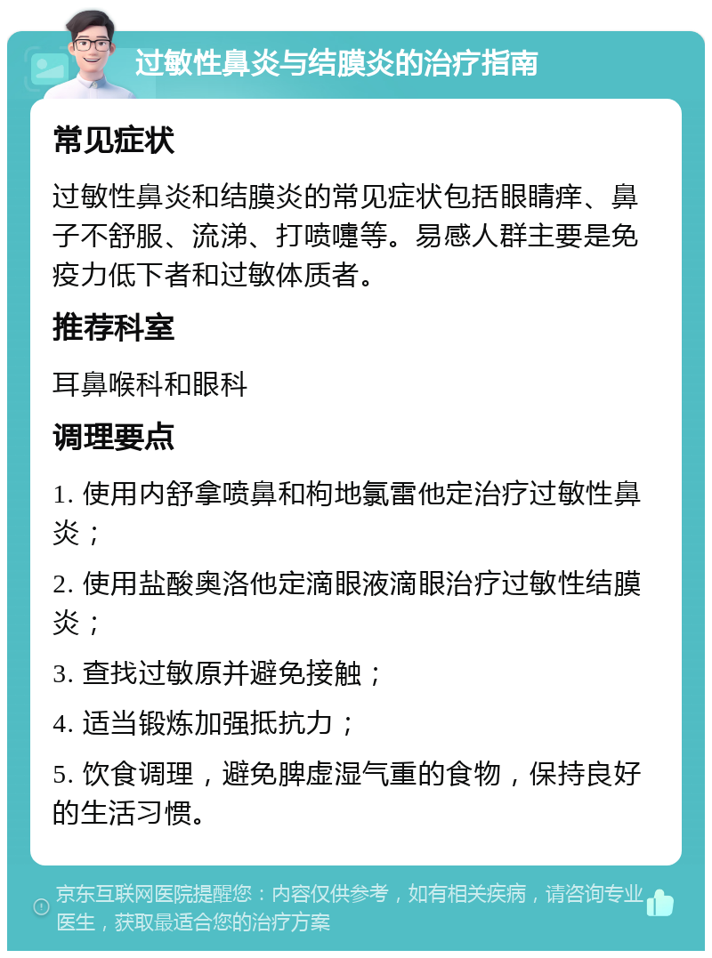 过敏性鼻炎与结膜炎的治疗指南 常见症状 过敏性鼻炎和结膜炎的常见症状包括眼睛痒、鼻子不舒服、流涕、打喷嚏等。易感人群主要是免疫力低下者和过敏体质者。 推荐科室 耳鼻喉科和眼科 调理要点 1. 使用内舒拿喷鼻和枸地氯雷他定治疗过敏性鼻炎； 2. 使用盐酸奥洛他定滴眼液滴眼治疗过敏性结膜炎； 3. 查找过敏原并避免接触； 4. 适当锻炼加强抵抗力； 5. 饮食调理，避免脾虚湿气重的食物，保持良好的生活习惯。