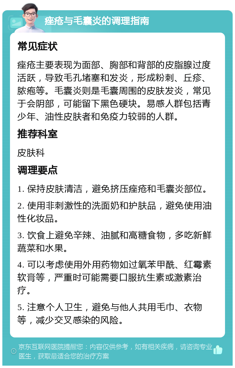 痤疮与毛囊炎的调理指南 常见症状 痤疮主要表现为面部、胸部和背部的皮脂腺过度活跃，导致毛孔堵塞和发炎，形成粉刺、丘疹、脓疱等。毛囊炎则是毛囊周围的皮肤发炎，常见于会阴部，可能留下黑色硬块。易感人群包括青少年、油性皮肤者和免疫力较弱的人群。 推荐科室 皮肤科 调理要点 1. 保持皮肤清洁，避免挤压痤疮和毛囊炎部位。 2. 使用非刺激性的洗面奶和护肤品，避免使用油性化妆品。 3. 饮食上避免辛辣、油腻和高糖食物，多吃新鲜蔬菜和水果。 4. 可以考虑使用外用药物如过氧苯甲酰、红霉素软膏等，严重时可能需要口服抗生素或激素治疗。 5. 注意个人卫生，避免与他人共用毛巾、衣物等，减少交叉感染的风险。