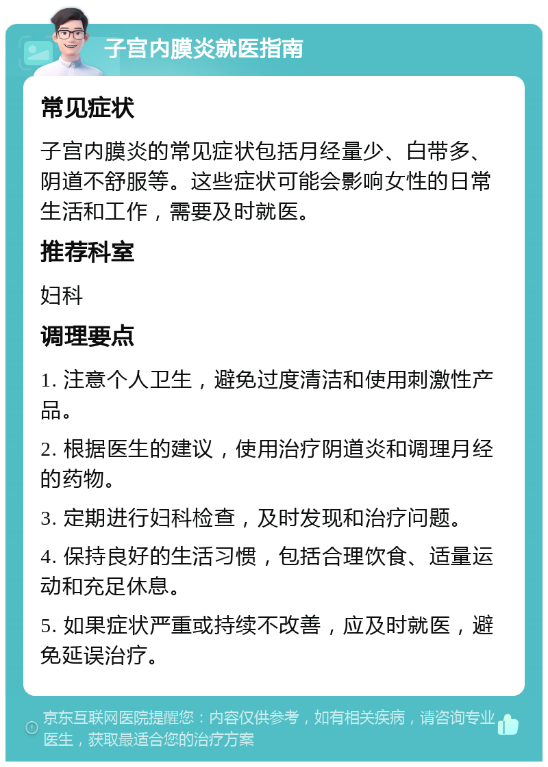 子宫内膜炎就医指南 常见症状 子宫内膜炎的常见症状包括月经量少、白带多、阴道不舒服等。这些症状可能会影响女性的日常生活和工作，需要及时就医。 推荐科室 妇科 调理要点 1. 注意个人卫生，避免过度清洁和使用刺激性产品。 2. 根据医生的建议，使用治疗阴道炎和调理月经的药物。 3. 定期进行妇科检查，及时发现和治疗问题。 4. 保持良好的生活习惯，包括合理饮食、适量运动和充足休息。 5. 如果症状严重或持续不改善，应及时就医，避免延误治疗。