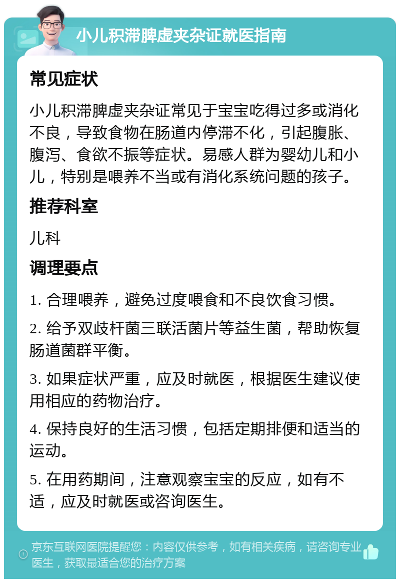 小儿积滞脾虚夹杂证就医指南 常见症状 小儿积滞脾虚夹杂证常见于宝宝吃得过多或消化不良，导致食物在肠道内停滞不化，引起腹胀、腹泻、食欲不振等症状。易感人群为婴幼儿和小儿，特别是喂养不当或有消化系统问题的孩子。 推荐科室 儿科 调理要点 1. 合理喂养，避免过度喂食和不良饮食习惯。 2. 给予双歧杆菌三联活菌片等益生菌，帮助恢复肠道菌群平衡。 3. 如果症状严重，应及时就医，根据医生建议使用相应的药物治疗。 4. 保持良好的生活习惯，包括定期排便和适当的运动。 5. 在用药期间，注意观察宝宝的反应，如有不适，应及时就医或咨询医生。