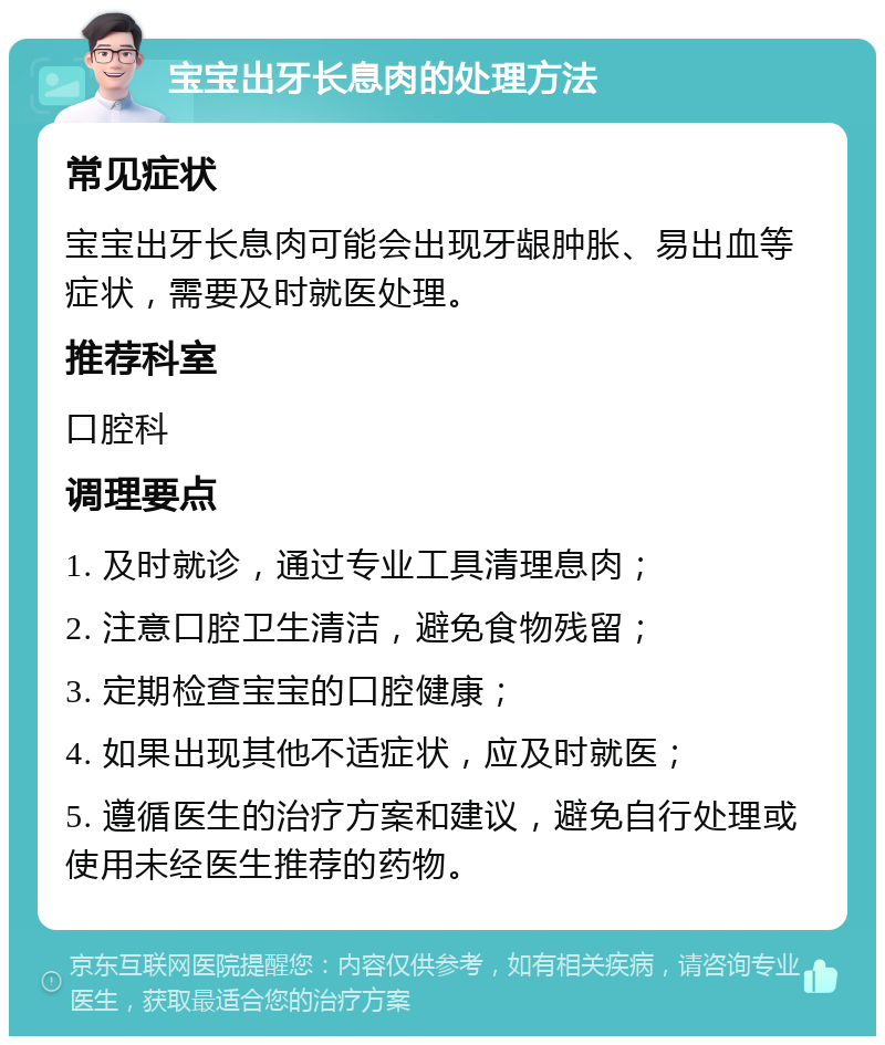 宝宝出牙长息肉的处理方法 常见症状 宝宝出牙长息肉可能会出现牙龈肿胀、易出血等症状，需要及时就医处理。 推荐科室 口腔科 调理要点 1. 及时就诊，通过专业工具清理息肉； 2. 注意口腔卫生清洁，避免食物残留； 3. 定期检查宝宝的口腔健康； 4. 如果出现其他不适症状，应及时就医； 5. 遵循医生的治疗方案和建议，避免自行处理或使用未经医生推荐的药物。