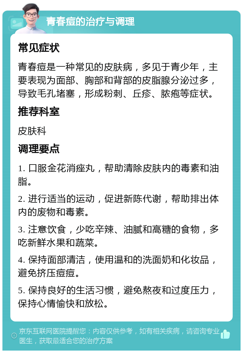 青春痘的治疗与调理 常见症状 青春痘是一种常见的皮肤病，多见于青少年，主要表现为面部、胸部和背部的皮脂腺分泌过多，导致毛孔堵塞，形成粉刺、丘疹、脓疱等症状。 推荐科室 皮肤科 调理要点 1. 口服金花消痤丸，帮助清除皮肤内的毒素和油脂。 2. 进行适当的运动，促进新陈代谢，帮助排出体内的废物和毒素。 3. 注意饮食，少吃辛辣、油腻和高糖的食物，多吃新鲜水果和蔬菜。 4. 保持面部清洁，使用温和的洗面奶和化妆品，避免挤压痘痘。 5. 保持良好的生活习惯，避免熬夜和过度压力，保持心情愉快和放松。