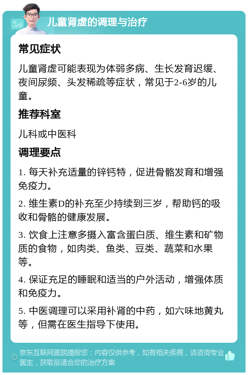 儿童肾虚的调理与治疗 常见症状 儿童肾虚可能表现为体弱多病、生长发育迟缓、夜间尿频、头发稀疏等症状，常见于2-6岁的儿童。 推荐科室 儿科或中医科 调理要点 1. 每天补充适量的锌钙特，促进骨骼发育和增强免疫力。 2. 维生素D的补充至少持续到三岁，帮助钙的吸收和骨骼的健康发展。 3. 饮食上注意多摄入富含蛋白质、维生素和矿物质的食物，如肉类、鱼类、豆类、蔬菜和水果等。 4. 保证充足的睡眠和适当的户外活动，增强体质和免疫力。 5. 中医调理可以采用补肾的中药，如六味地黄丸等，但需在医生指导下使用。