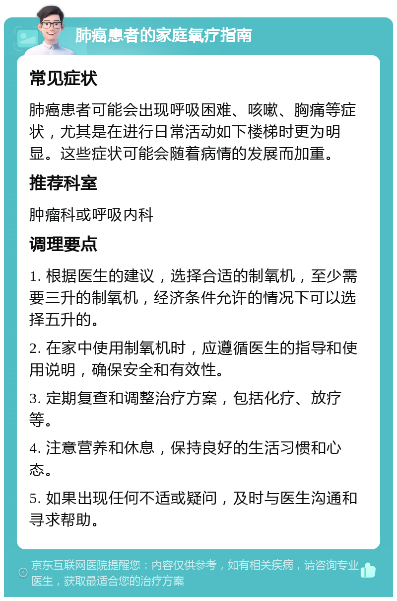 肺癌患者的家庭氧疗指南 常见症状 肺癌患者可能会出现呼吸困难、咳嗽、胸痛等症状，尤其是在进行日常活动如下楼梯时更为明显。这些症状可能会随着病情的发展而加重。 推荐科室 肿瘤科或呼吸内科 调理要点 1. 根据医生的建议，选择合适的制氧机，至少需要三升的制氧机，经济条件允许的情况下可以选择五升的。 2. 在家中使用制氧机时，应遵循医生的指导和使用说明，确保安全和有效性。 3. 定期复查和调整治疗方案，包括化疗、放疗等。 4. 注意营养和休息，保持良好的生活习惯和心态。 5. 如果出现任何不适或疑问，及时与医生沟通和寻求帮助。