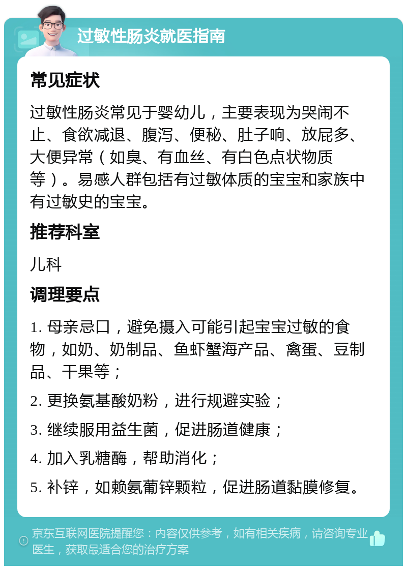 过敏性肠炎就医指南 常见症状 过敏性肠炎常见于婴幼儿，主要表现为哭闹不止、食欲减退、腹泻、便秘、肚子响、放屁多、大便异常（如臭、有血丝、有白色点状物质等）。易感人群包括有过敏体质的宝宝和家族中有过敏史的宝宝。 推荐科室 儿科 调理要点 1. 母亲忌口，避免摄入可能引起宝宝过敏的食物，如奶、奶制品、鱼虾蟹海产品、禽蛋、豆制品、干果等； 2. 更换氨基酸奶粉，进行规避实验； 3. 继续服用益生菌，促进肠道健康； 4. 加入乳糖酶，帮助消化； 5. 补锌，如赖氨葡锌颗粒，促进肠道黏膜修复。