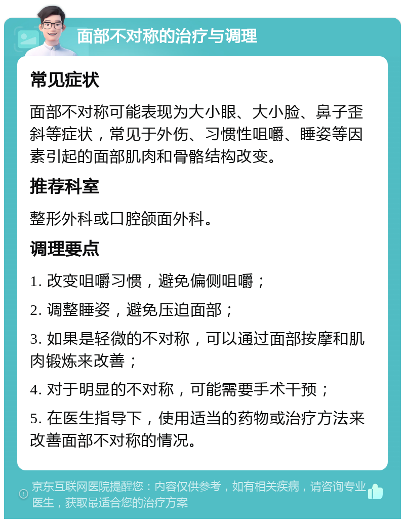 面部不对称的治疗与调理 常见症状 面部不对称可能表现为大小眼、大小脸、鼻子歪斜等症状，常见于外伤、习惯性咀嚼、睡姿等因素引起的面部肌肉和骨骼结构改变。 推荐科室 整形外科或口腔颌面外科。 调理要点 1. 改变咀嚼习惯，避免偏侧咀嚼； 2. 调整睡姿，避免压迫面部； 3. 如果是轻微的不对称，可以通过面部按摩和肌肉锻炼来改善； 4. 对于明显的不对称，可能需要手术干预； 5. 在医生指导下，使用适当的药物或治疗方法来改善面部不对称的情况。