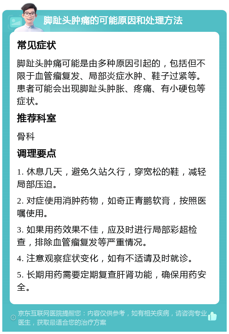 脚趾头肿痛的可能原因和处理方法 常见症状 脚趾头肿痛可能是由多种原因引起的，包括但不限于血管瘤复发、局部炎症水肿、鞋子过紧等。患者可能会出现脚趾头肿胀、疼痛、有小硬包等症状。 推荐科室 骨科 调理要点 1. 休息几天，避免久站久行，穿宽松的鞋，减轻局部压迫。 2. 对症使用消肿药物，如奇正青鹏软膏，按照医嘱使用。 3. 如果用药效果不佳，应及时进行局部彩超检查，排除血管瘤复发等严重情况。 4. 注意观察症状变化，如有不适请及时就诊。 5. 长期用药需要定期复查肝肾功能，确保用药安全。