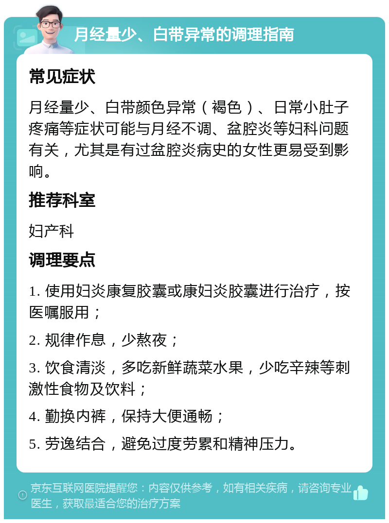 月经量少、白带异常的调理指南 常见症状 月经量少、白带颜色异常（褐色）、日常小肚子疼痛等症状可能与月经不调、盆腔炎等妇科问题有关，尤其是有过盆腔炎病史的女性更易受到影响。 推荐科室 妇产科 调理要点 1. 使用妇炎康复胶囊或康妇炎胶囊进行治疗，按医嘱服用； 2. 规律作息，少熬夜； 3. 饮食清淡，多吃新鲜蔬菜水果，少吃辛辣等刺激性食物及饮料； 4. 勤换内裤，保持大便通畅； 5. 劳逸结合，避免过度劳累和精神压力。