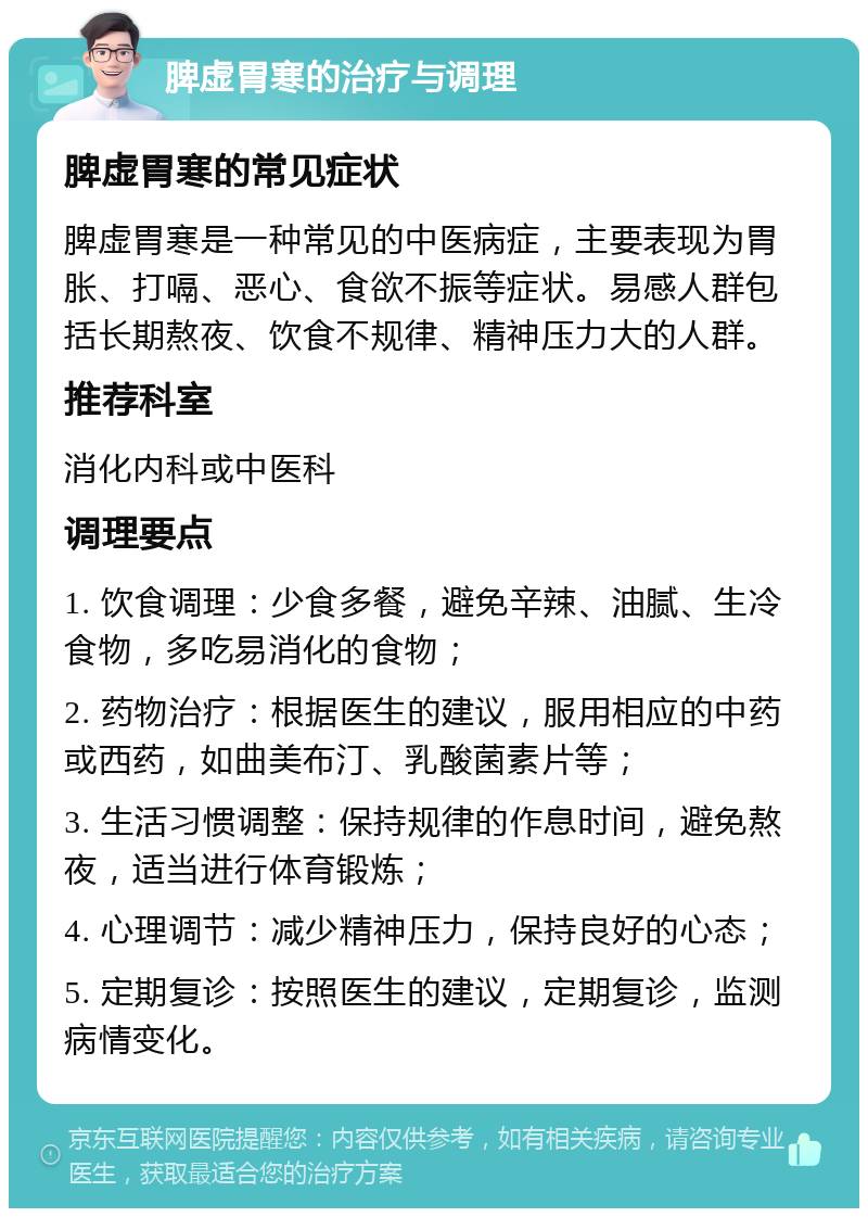 脾虚胃寒的治疗与调理 脾虚胃寒的常见症状 脾虚胃寒是一种常见的中医病症，主要表现为胃胀、打嗝、恶心、食欲不振等症状。易感人群包括长期熬夜、饮食不规律、精神压力大的人群。 推荐科室 消化内科或中医科 调理要点 1. 饮食调理：少食多餐，避免辛辣、油腻、生冷食物，多吃易消化的食物； 2. 药物治疗：根据医生的建议，服用相应的中药或西药，如曲美布汀、乳酸菌素片等； 3. 生活习惯调整：保持规律的作息时间，避免熬夜，适当进行体育锻炼； 4. 心理调节：减少精神压力，保持良好的心态； 5. 定期复诊：按照医生的建议，定期复诊，监测病情变化。