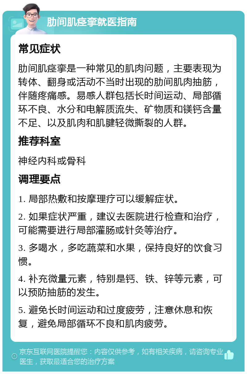 肋间肌痉挛就医指南 常见症状 肋间肌痉挛是一种常见的肌肉问题，主要表现为转体、翻身或活动不当时出现的肋间肌肉抽筋，伴随疼痛感。易感人群包括长时间运动、局部循环不良、水分和电解质流失、矿物质和镁钙含量不足、以及肌肉和肌腱轻微撕裂的人群。 推荐科室 神经内科或骨科 调理要点 1. 局部热敷和按摩理疗可以缓解症状。 2. 如果症状严重，建议去医院进行检查和治疗，可能需要进行局部灌肠或针灸等治疗。 3. 多喝水，多吃蔬菜和水果，保持良好的饮食习惯。 4. 补充微量元素，特别是钙、铁、锌等元素，可以预防抽筋的发生。 5. 避免长时间运动和过度疲劳，注意休息和恢复，避免局部循环不良和肌肉疲劳。