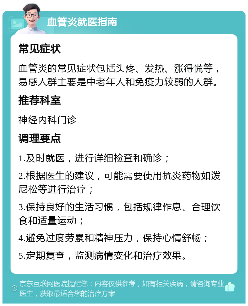 血管炎就医指南 常见症状 血管炎的常见症状包括头疼、发热、涨得慌等，易感人群主要是中老年人和免疫力较弱的人群。 推荐科室 神经内科门诊 调理要点 1.及时就医，进行详细检查和确诊； 2.根据医生的建议，可能需要使用抗炎药物如泼尼松等进行治疗； 3.保持良好的生活习惯，包括规律作息、合理饮食和适量运动； 4.避免过度劳累和精神压力，保持心情舒畅； 5.定期复查，监测病情变化和治疗效果。