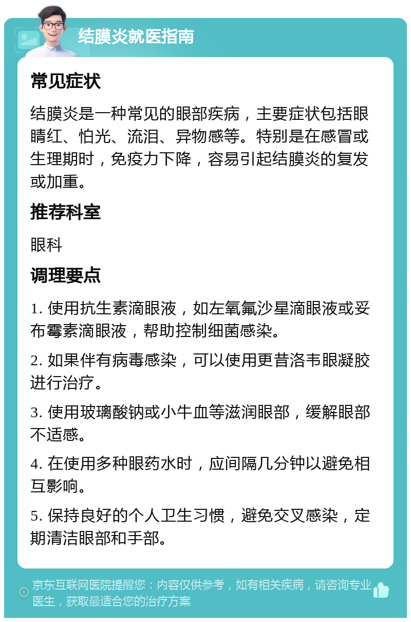 结膜炎就医指南 常见症状 结膜炎是一种常见的眼部疾病，主要症状包括眼睛红、怕光、流泪、异物感等。特别是在感冒或生理期时，免疫力下降，容易引起结膜炎的复发或加重。 推荐科室 眼科 调理要点 1. 使用抗生素滴眼液，如左氧氟沙星滴眼液或妥布霉素滴眼液，帮助控制细菌感染。 2. 如果伴有病毒感染，可以使用更昔洛韦眼凝胶进行治疗。 3. 使用玻璃酸钠或小牛血等滋润眼部，缓解眼部不适感。 4. 在使用多种眼药水时，应间隔几分钟以避免相互影响。 5. 保持良好的个人卫生习惯，避免交叉感染，定期清洁眼部和手部。