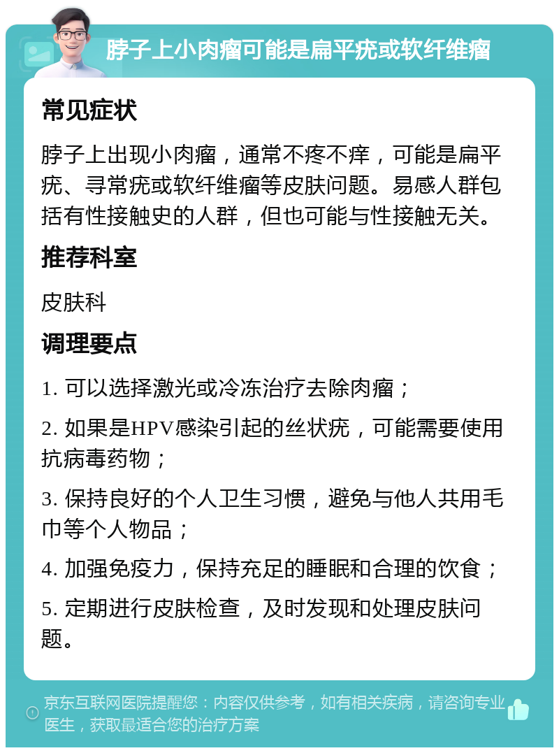 脖子上小肉瘤可能是扁平疣或软纤维瘤 常见症状 脖子上出现小肉瘤，通常不疼不痒，可能是扁平疣、寻常疣或软纤维瘤等皮肤问题。易感人群包括有性接触史的人群，但也可能与性接触无关。 推荐科室 皮肤科 调理要点 1. 可以选择激光或冷冻治疗去除肉瘤； 2. 如果是HPV感染引起的丝状疣，可能需要使用抗病毒药物； 3. 保持良好的个人卫生习惯，避免与他人共用毛巾等个人物品； 4. 加强免疫力，保持充足的睡眠和合理的饮食； 5. 定期进行皮肤检查，及时发现和处理皮肤问题。