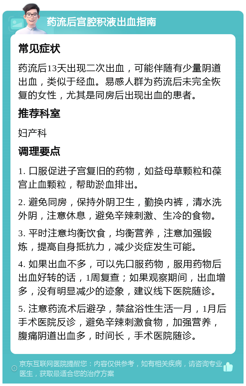 药流后宫腔积液出血指南 常见症状 药流后13天出现二次出血，可能伴随有少量阴道出血，类似于经血。易感人群为药流后未完全恢复的女性，尤其是同房后出现出血的患者。 推荐科室 妇产科 调理要点 1. 口服促进子宫复旧的药物，如益母草颗粒和葆宫止血颗粒，帮助淤血排出。 2. 避免同房，保持外阴卫生，勤换内裤，清水洗外阴，注意休息，避免辛辣刺激、生冷的食物。 3. 平时注意均衡饮食，均衡营养，注意加强锻炼，提高自身抵抗力，减少炎症发生可能。 4. 如果出血不多，可以先口服药物，服用药物后出血好转的话，1周复查；如果观察期间，出血增多，没有明显减少的迹象，建议线下医院随诊。 5. 注意药流术后避孕，禁盆浴性生活一月，1月后手术医院反诊，避免辛辣刺激食物，加强营养，腹痛阴道出血多，时间长，手术医院随诊。