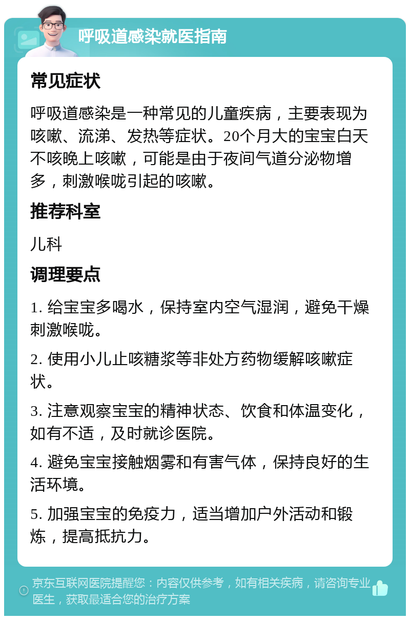 呼吸道感染就医指南 常见症状 呼吸道感染是一种常见的儿童疾病，主要表现为咳嗽、流涕、发热等症状。20个月大的宝宝白天不咳晚上咳嗽，可能是由于夜间气道分泌物增多，刺激喉咙引起的咳嗽。 推荐科室 儿科 调理要点 1. 给宝宝多喝水，保持室内空气湿润，避免干燥刺激喉咙。 2. 使用小儿止咳糖浆等非处方药物缓解咳嗽症状。 3. 注意观察宝宝的精神状态、饮食和体温变化，如有不适，及时就诊医院。 4. 避免宝宝接触烟雾和有害气体，保持良好的生活环境。 5. 加强宝宝的免疫力，适当增加户外活动和锻炼，提高抵抗力。