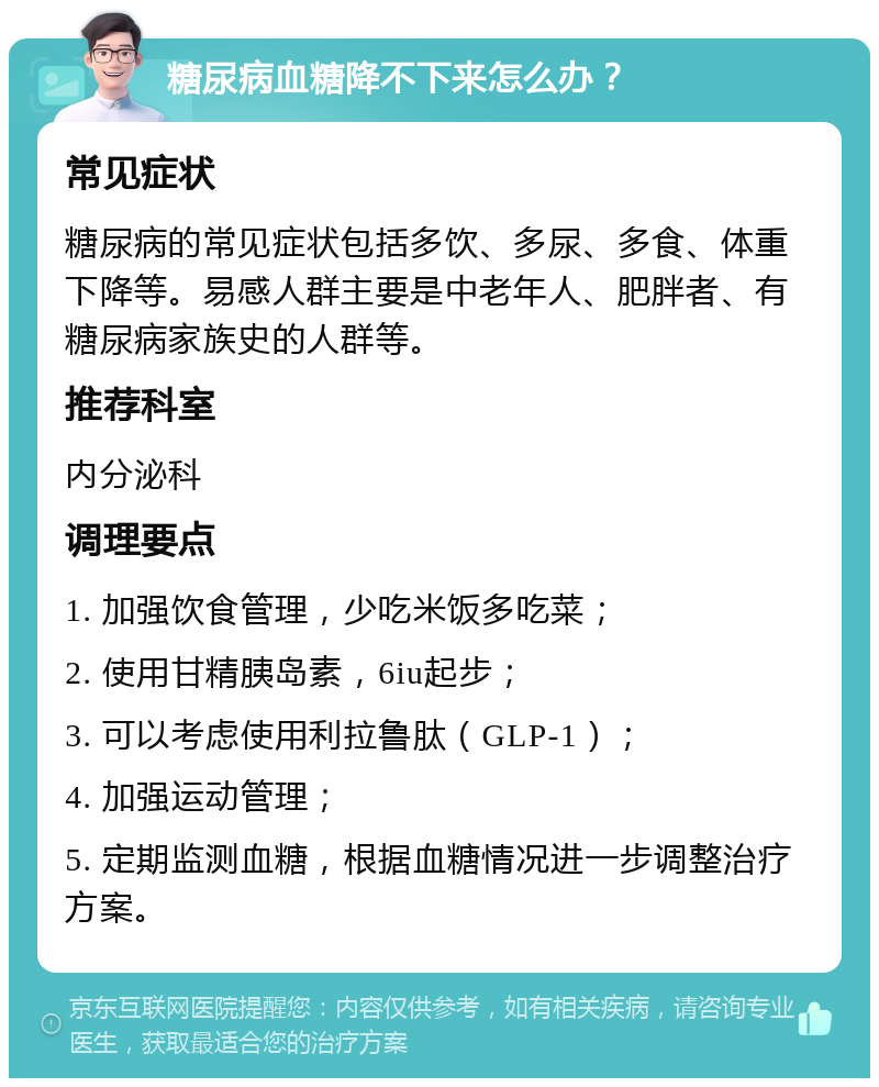 糖尿病血糖降不下来怎么办？ 常见症状 糖尿病的常见症状包括多饮、多尿、多食、体重下降等。易感人群主要是中老年人、肥胖者、有糖尿病家族史的人群等。 推荐科室 内分泌科 调理要点 1. 加强饮食管理，少吃米饭多吃菜； 2. 使用甘精胰岛素，6iu起步； 3. 可以考虑使用利拉鲁肽（GLP-1）； 4. 加强运动管理； 5. 定期监测血糖，根据血糖情况进一步调整治疗方案。