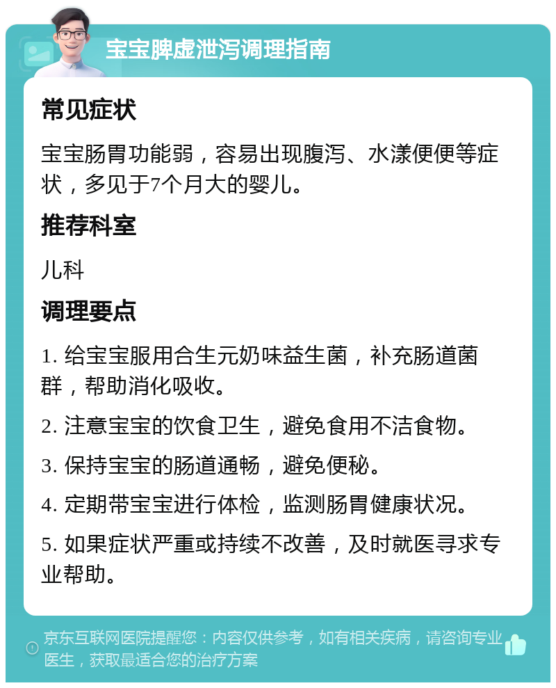 宝宝脾虚泄泻调理指南 常见症状 宝宝肠胃功能弱，容易出现腹泻、水漾便便等症状，多见于7个月大的婴儿。 推荐科室 儿科 调理要点 1. 给宝宝服用合生元奶味益生菌，补充肠道菌群，帮助消化吸收。 2. 注意宝宝的饮食卫生，避免食用不洁食物。 3. 保持宝宝的肠道通畅，避免便秘。 4. 定期带宝宝进行体检，监测肠胃健康状况。 5. 如果症状严重或持续不改善，及时就医寻求专业帮助。