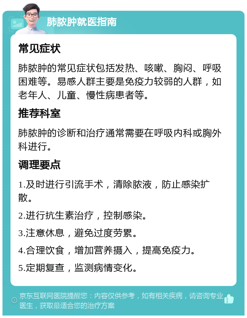 肺脓肿就医指南 常见症状 肺脓肿的常见症状包括发热、咳嗽、胸闷、呼吸困难等。易感人群主要是免疫力较弱的人群，如老年人、儿童、慢性病患者等。 推荐科室 肺脓肿的诊断和治疗通常需要在呼吸内科或胸外科进行。 调理要点 1.及时进行引流手术，清除脓液，防止感染扩散。 2.进行抗生素治疗，控制感染。 3.注意休息，避免过度劳累。 4.合理饮食，增加营养摄入，提高免疫力。 5.定期复查，监测病情变化。