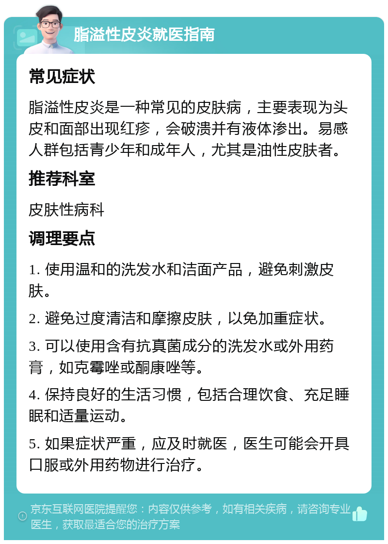 脂溢性皮炎就医指南 常见症状 脂溢性皮炎是一种常见的皮肤病，主要表现为头皮和面部出现红疹，会破溃并有液体渗出。易感人群包括青少年和成年人，尤其是油性皮肤者。 推荐科室 皮肤性病科 调理要点 1. 使用温和的洗发水和洁面产品，避免刺激皮肤。 2. 避免过度清洁和摩擦皮肤，以免加重症状。 3. 可以使用含有抗真菌成分的洗发水或外用药膏，如克霉唑或酮康唑等。 4. 保持良好的生活习惯，包括合理饮食、充足睡眠和适量运动。 5. 如果症状严重，应及时就医，医生可能会开具口服或外用药物进行治疗。