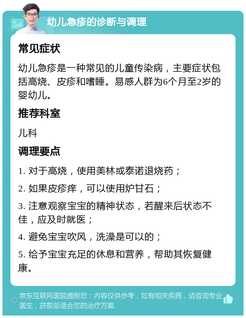 幼儿急疹的诊断与调理 常见症状 幼儿急疹是一种常见的儿童传染病，主要症状包括高烧、皮疹和嗜睡。易感人群为6个月至2岁的婴幼儿。 推荐科室 儿科 调理要点 1. 对于高烧，使用美林或泰诺退烧药； 2. 如果皮疹痒，可以使用炉甘石； 3. 注意观察宝宝的精神状态，若醒来后状态不佳，应及时就医； 4. 避免宝宝吹风，洗澡是可以的； 5. 给予宝宝充足的休息和营养，帮助其恢复健康。