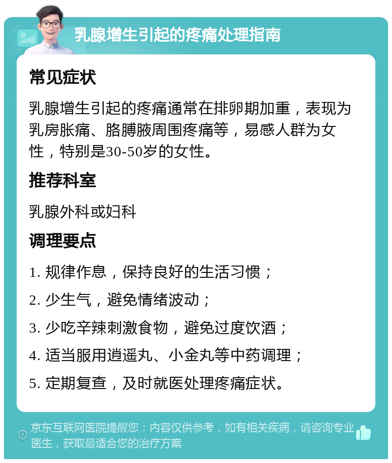 乳腺增生引起的疼痛处理指南 常见症状 乳腺增生引起的疼痛通常在排卵期加重，表现为乳房胀痛、胳膊腋周围疼痛等，易感人群为女性，特别是30-50岁的女性。 推荐科室 乳腺外科或妇科 调理要点 1. 规律作息，保持良好的生活习惯； 2. 少生气，避免情绪波动； 3. 少吃辛辣刺激食物，避免过度饮酒； 4. 适当服用逍遥丸、小金丸等中药调理； 5. 定期复查，及时就医处理疼痛症状。