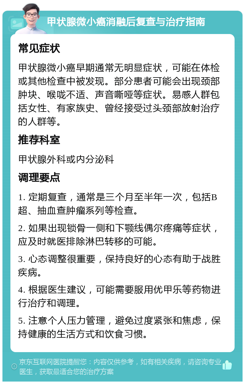 甲状腺微小癌消融后复查与治疗指南 常见症状 甲状腺微小癌早期通常无明显症状，可能在体检或其他检查中被发现。部分患者可能会出现颈部肿块、喉咙不适、声音嘶哑等症状。易感人群包括女性、有家族史、曾经接受过头颈部放射治疗的人群等。 推荐科室 甲状腺外科或内分泌科 调理要点 1. 定期复查，通常是三个月至半年一次，包括B超、抽血查肿瘤系列等检查。 2. 如果出现锁骨一侧和下颚线偶尔疼痛等症状，应及时就医排除淋巴转移的可能。 3. 心态调整很重要，保持良好的心态有助于战胜疾病。 4. 根据医生建议，可能需要服用优甲乐等药物进行治疗和调理。 5. 注意个人压力管理，避免过度紧张和焦虑，保持健康的生活方式和饮食习惯。