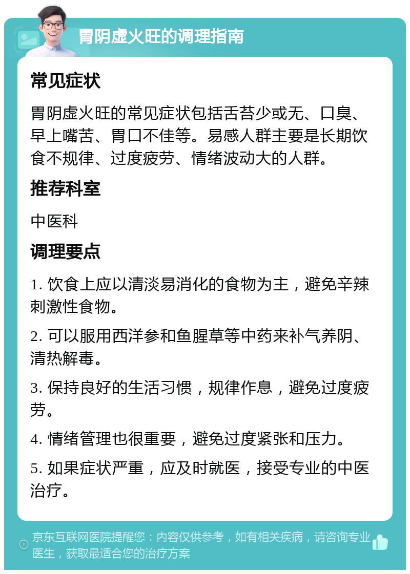 胃阴虚火旺的调理指南 常见症状 胃阴虚火旺的常见症状包括舌苔少或无、口臭、早上嘴苦、胃口不佳等。易感人群主要是长期饮食不规律、过度疲劳、情绪波动大的人群。 推荐科室 中医科 调理要点 1. 饮食上应以清淡易消化的食物为主，避免辛辣刺激性食物。 2. 可以服用西洋参和鱼腥草等中药来补气养阴、清热解毒。 3. 保持良好的生活习惯，规律作息，避免过度疲劳。 4. 情绪管理也很重要，避免过度紧张和压力。 5. 如果症状严重，应及时就医，接受专业的中医治疗。