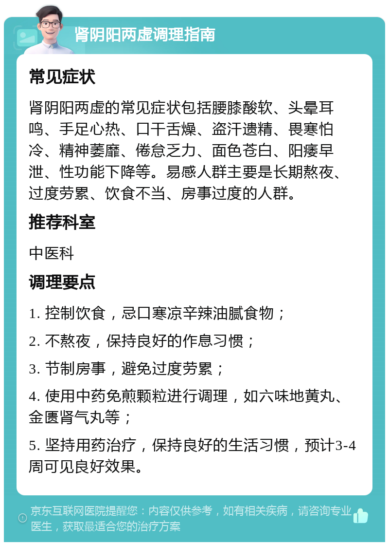 肾阴阳两虚调理指南 常见症状 肾阴阳两虚的常见症状包括腰膝酸软、头晕耳鸣、手足心热、口干舌燥、盗汗遗精、畏寒怕冷、精神萎靡、倦怠乏力、面色苍白、阳痿早泄、性功能下降等。易感人群主要是长期熬夜、过度劳累、饮食不当、房事过度的人群。 推荐科室 中医科 调理要点 1. 控制饮食，忌口寒凉辛辣油腻食物； 2. 不熬夜，保持良好的作息习惯； 3. 节制房事，避免过度劳累； 4. 使用中药免煎颗粒进行调理，如六味地黄丸、金匮肾气丸等； 5. 坚持用药治疗，保持良好的生活习惯，预计3-4周可见良好效果。