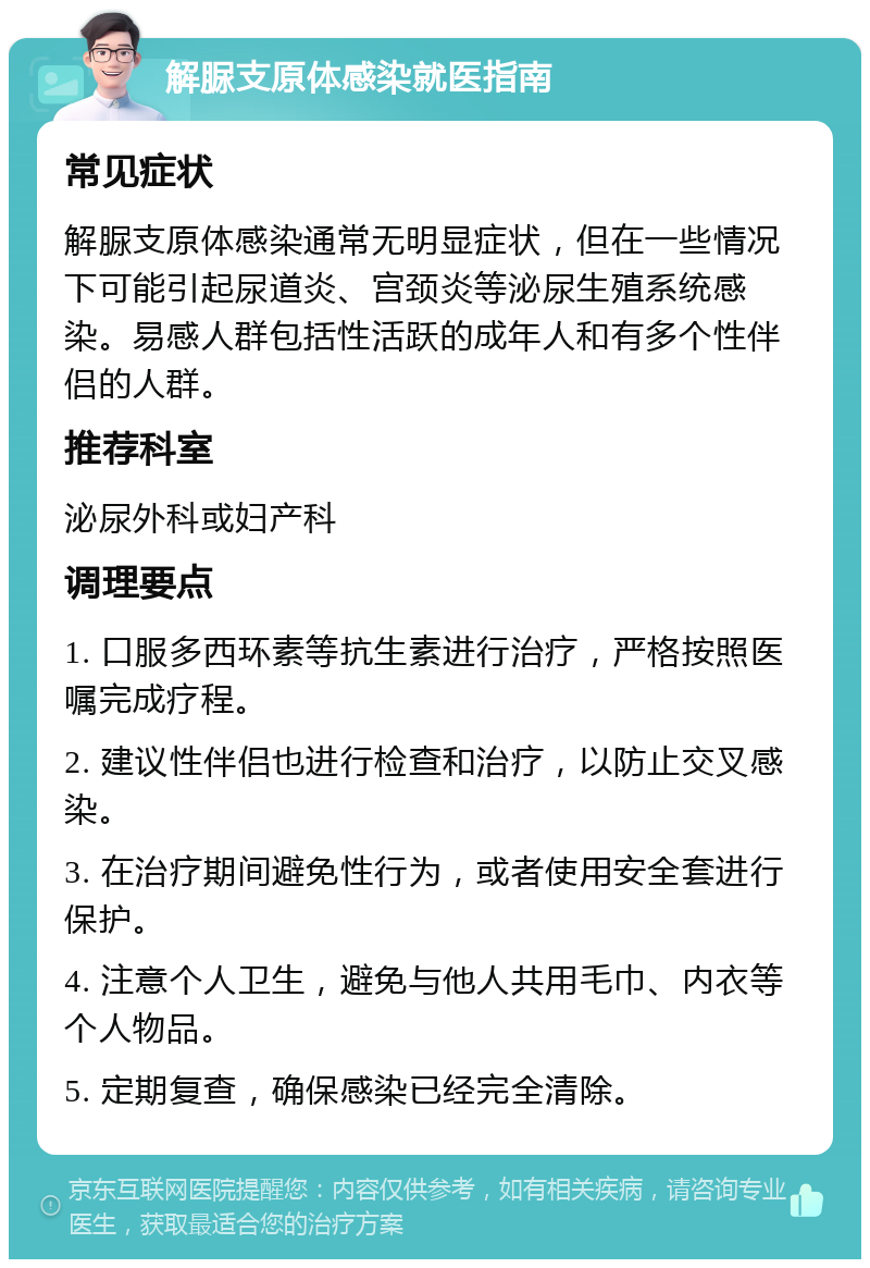 解脲支原体感染就医指南 常见症状 解脲支原体感染通常无明显症状，但在一些情况下可能引起尿道炎、宫颈炎等泌尿生殖系统感染。易感人群包括性活跃的成年人和有多个性伴侣的人群。 推荐科室 泌尿外科或妇产科 调理要点 1. 口服多西环素等抗生素进行治疗，严格按照医嘱完成疗程。 2. 建议性伴侣也进行检查和治疗，以防止交叉感染。 3. 在治疗期间避免性行为，或者使用安全套进行保护。 4. 注意个人卫生，避免与他人共用毛巾、内衣等个人物品。 5. 定期复查，确保感染已经完全清除。