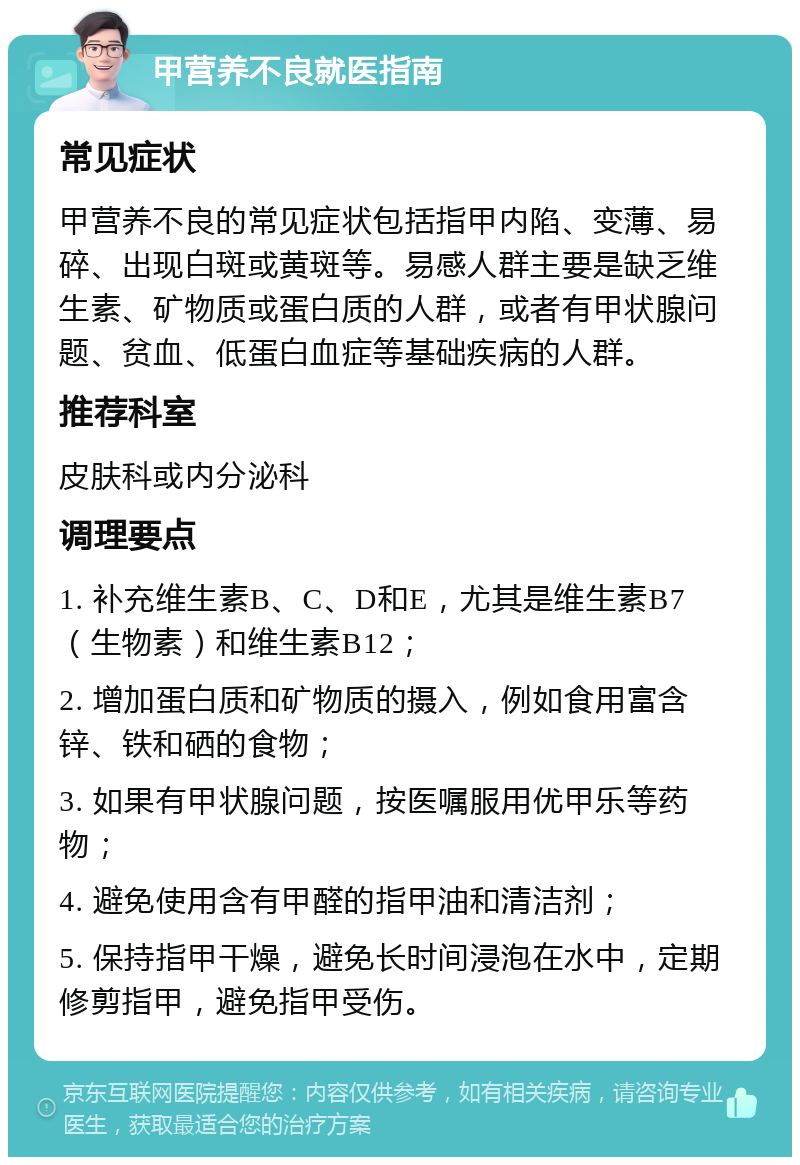 甲营养不良就医指南 常见症状 甲营养不良的常见症状包括指甲内陷、变薄、易碎、出现白斑或黄斑等。易感人群主要是缺乏维生素、矿物质或蛋白质的人群，或者有甲状腺问题、贫血、低蛋白血症等基础疾病的人群。 推荐科室 皮肤科或内分泌科 调理要点 1. 补充维生素B、C、D和E，尤其是维生素B7（生物素）和维生素B12； 2. 增加蛋白质和矿物质的摄入，例如食用富含锌、铁和硒的食物； 3. 如果有甲状腺问题，按医嘱服用优甲乐等药物； 4. 避免使用含有甲醛的指甲油和清洁剂； 5. 保持指甲干燥，避免长时间浸泡在水中，定期修剪指甲，避免指甲受伤。